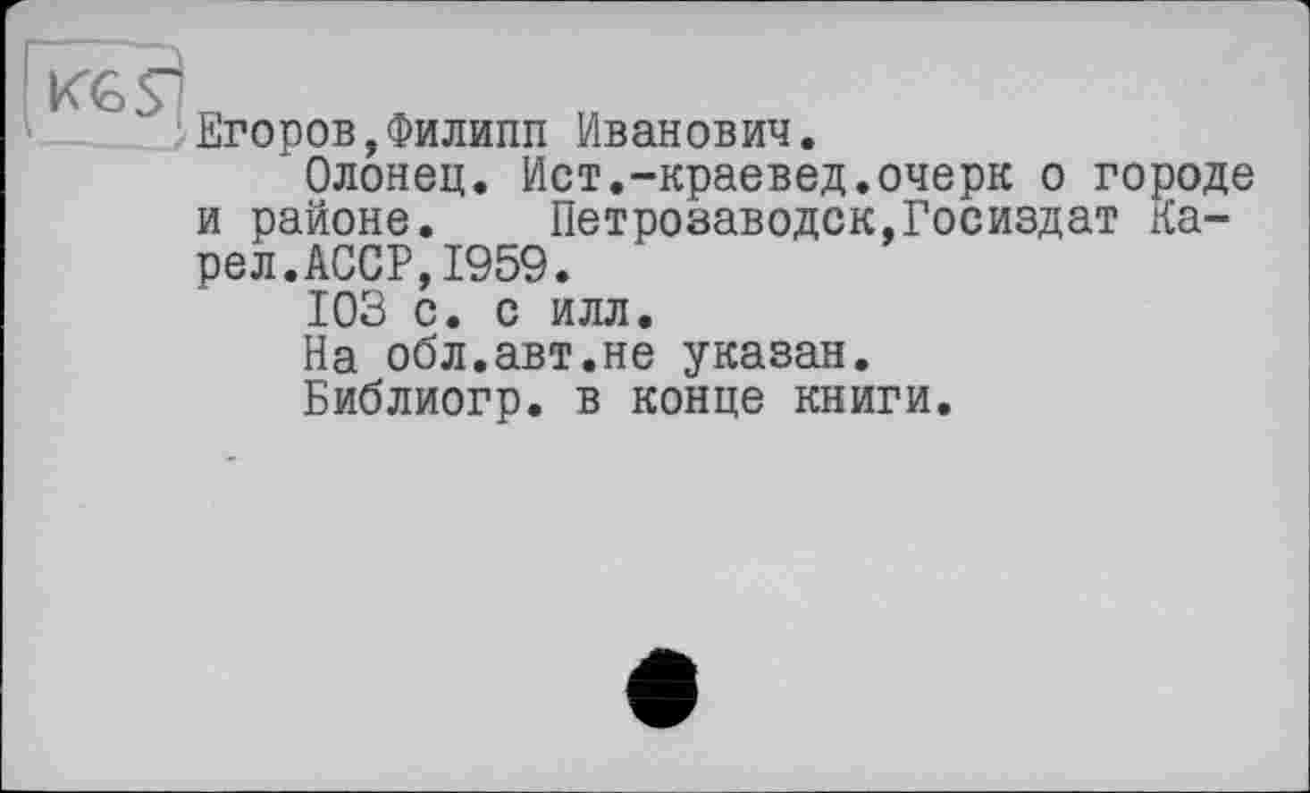 ﻿кед
Егоров,Филипп Иванович.
Олонец. Ист.-краевед.очерк о городе и районе. Петрозаводск,Госиздат Карел.АССР, 1959.
103 с. с илл.
На обл.авт.не указан.
Библиогр. в конце книги.